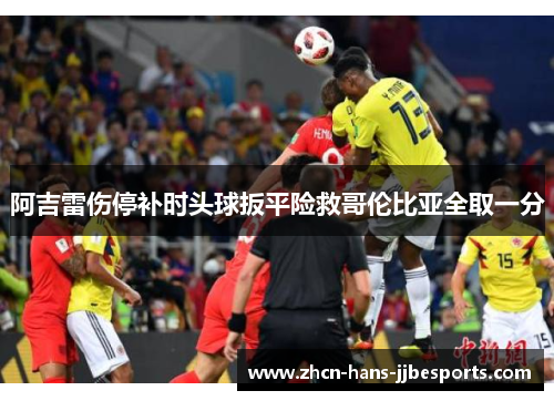 阿吉雷伤停补时头球扳平险救哥伦比亚全取一分 阿吉雷伤停补时头球扳平险救哥伦比亚全取一分