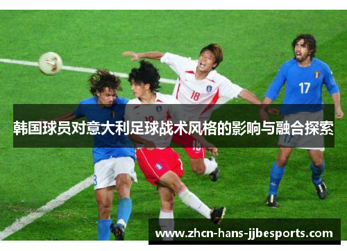 韩国球员对意大利足球战术风格的影响与融合探索 韩国球员对意大利足球战术风格的影响与融合探索