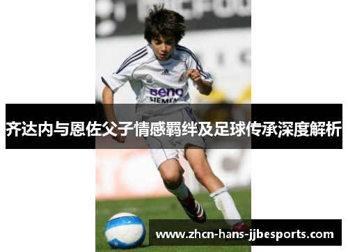 齐达内与恩佐父子情感羁绊及足球传承深度解析 齐达内与恩佐父子情感羁绊及足球传承深度解析
